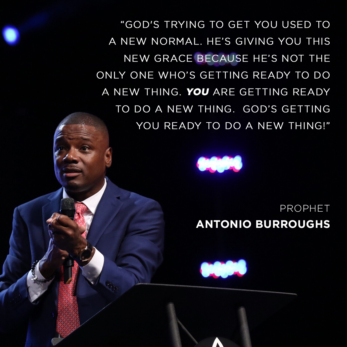 “God's trying to get you used to a new normal. He’s giving you this new grace because He’s not the only one who’s getting ready to do a new thing. You are getting ready to do a new thing.  God’s getting you ready to do a new thing!” – Prophet Antonio Burroughs