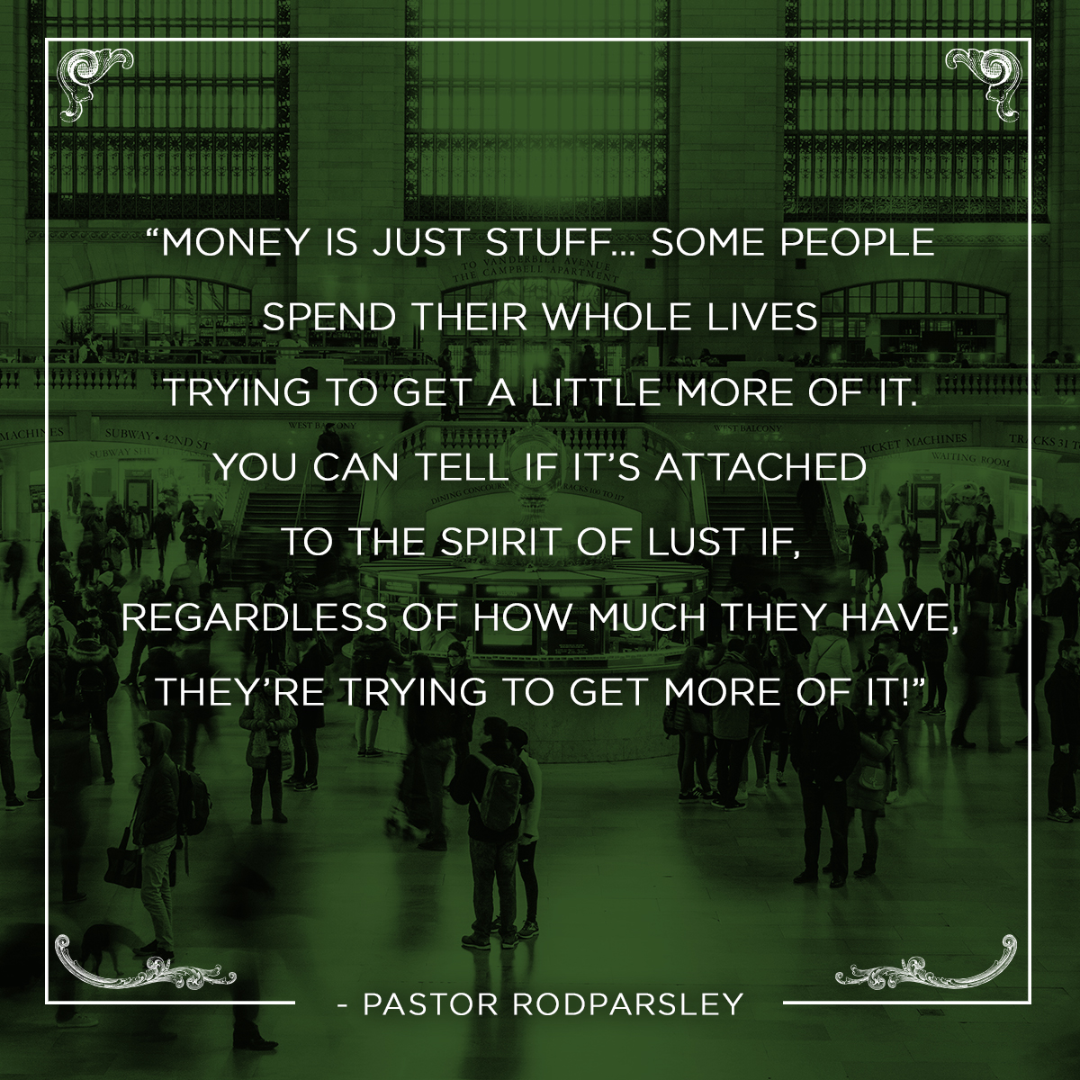 “Money is just stuff… Some people spend their whole lives trying to get a little more of it. You can tell if it’s attached to the spirit of lust if, regardless of how much they have, they’re trying to get more of it!” – Pastor Rod Parsley