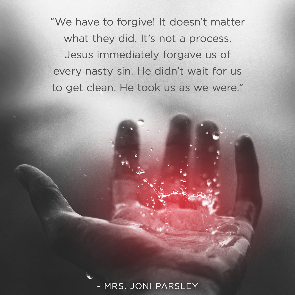 “We have to forgive! It doesn’t matter what they did. It’s not a process. Jesus immediately forgave us of every nasty sin. He didn’t wait for us to get clean. He took us as we were. ” – Ms. Joni Parsley