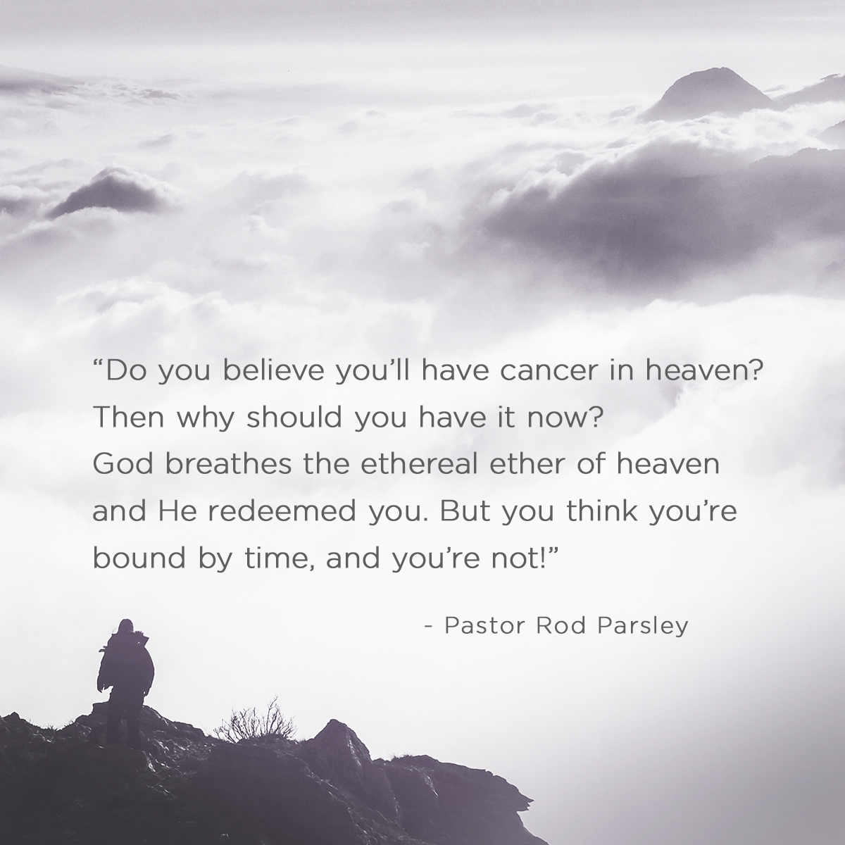 “Do you believe you’ll have cancer in heaven? Then why should you have it now? God breathes the ethereal ether of heaven and he redeemed you. But you think you’re bound by time, and you’re not! ” – Pastor Rod Parsley