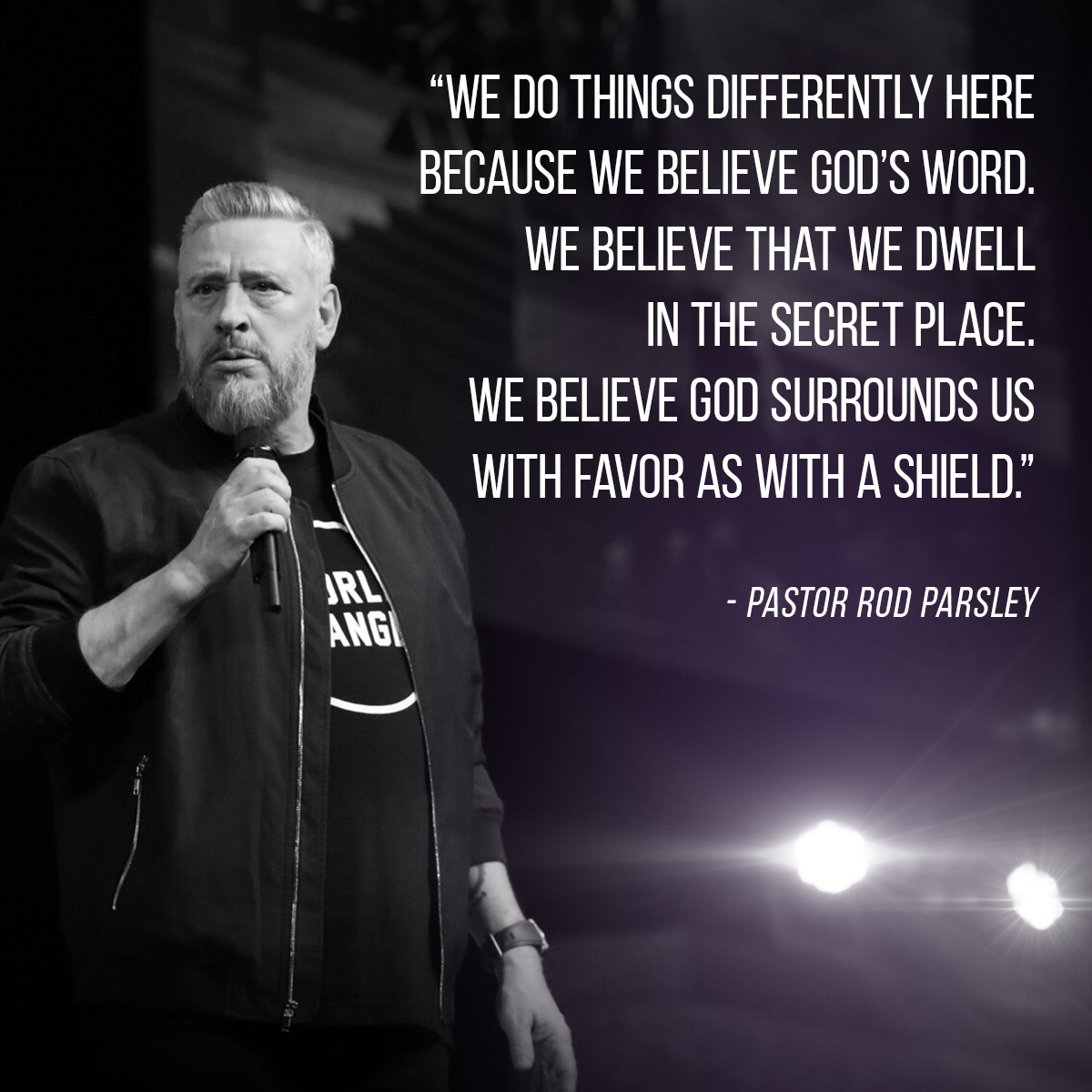 “We do things differently here because we believe God’s word. We believe that we dwell in the secret place. We believe God surrounds us with favor as with a shield.” – Pastor Rod Parsley