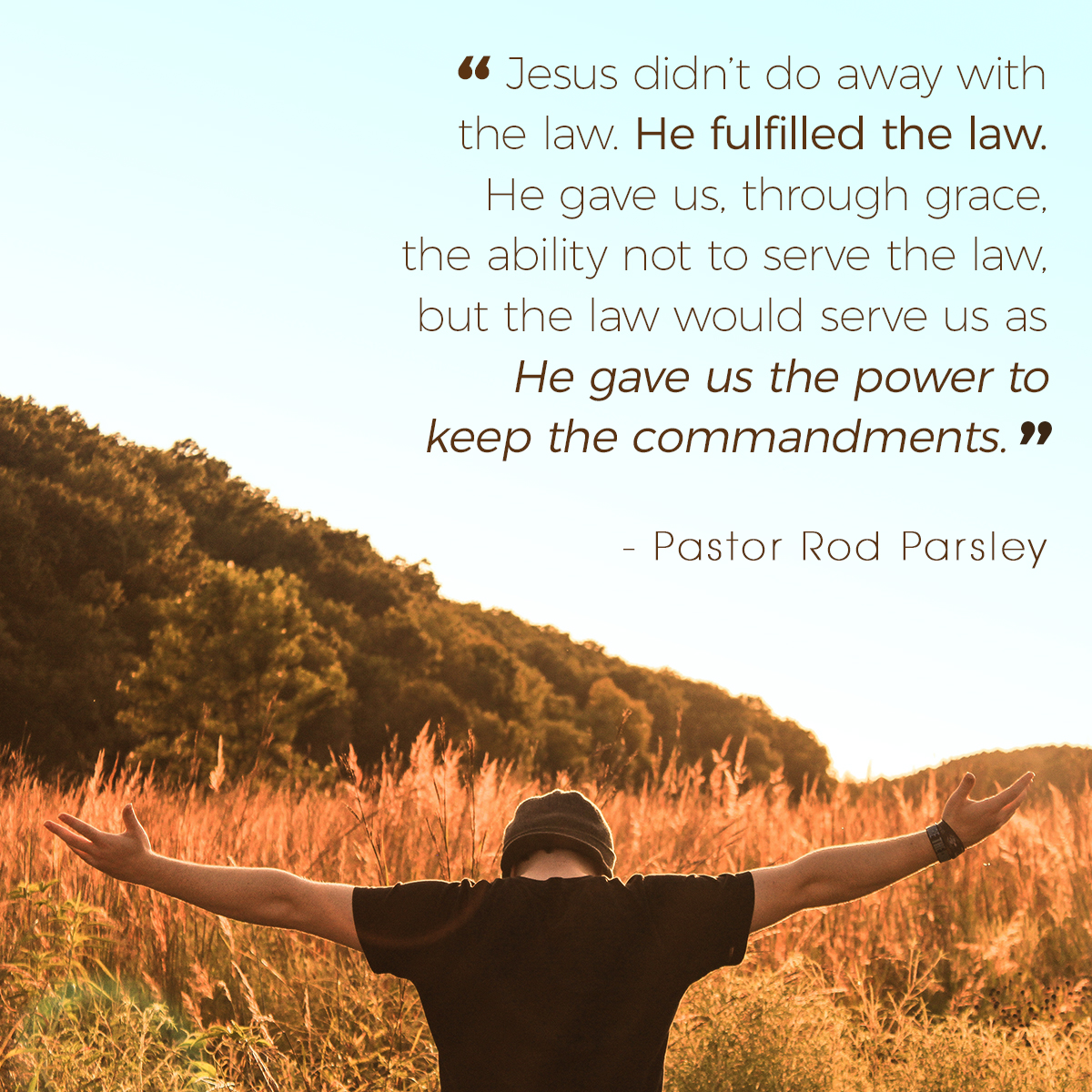 “Jesus didn’t do away with the law. He fulfilled the law. He gave us, through grace, the ability not to serve the law, but the law would serve us as He gave us the power to keep the commandments.” – Pastor Rod Parsley