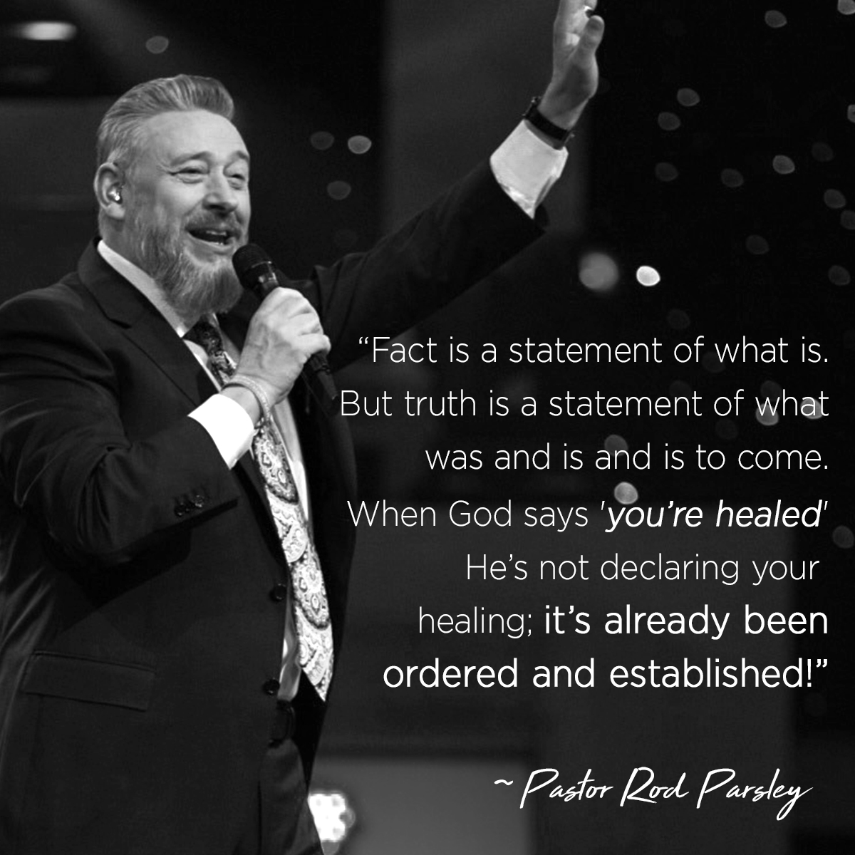“Fact is a statement of what is. But truth is a statement of what was and is and is to come. When God says ’you’re healed’ He’s not declaring your healing; it’s already been ordered and established!” – Pastor Rod Parsley