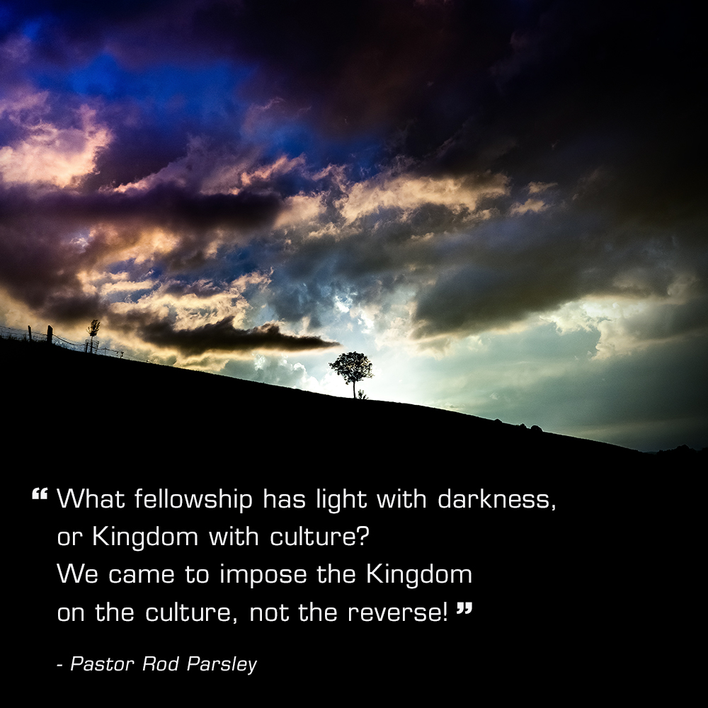 “What fellowship has light with darkness, or Kingdom with culture? We came to impose the Kingdom on the culture, not the reverse!” – Pastor Rod Parsley