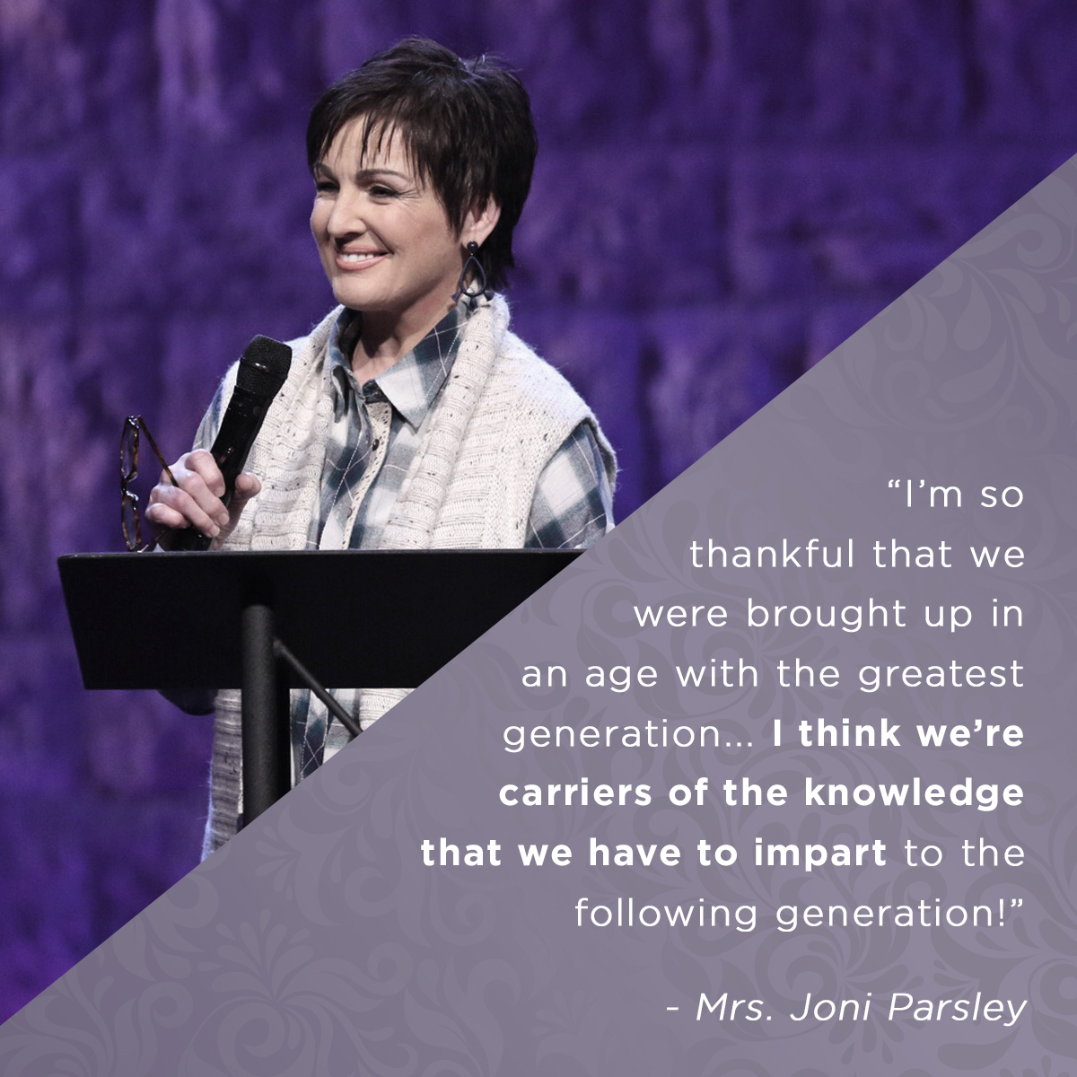 “I’m so grateful we were brought up in the age with the greatest generation... I think we’re carriers of the knowledge we have to impart to the following generation” – Mrs. Joni Parsley