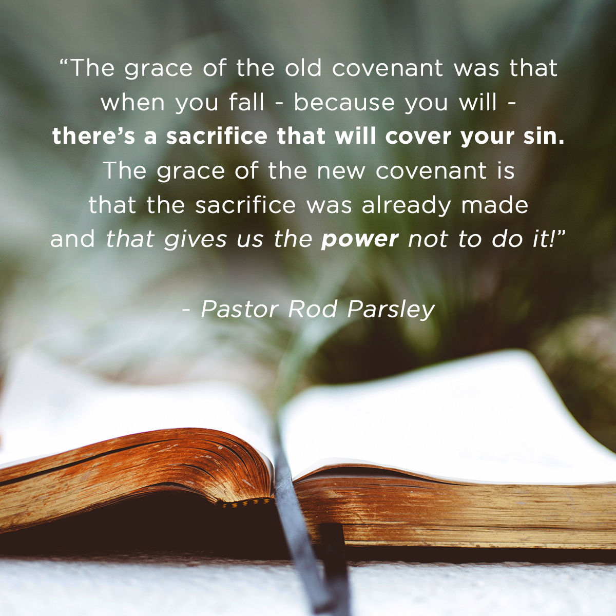 “The grace of the old covenant was that when you fail – because you will – there's a sacrifice that will cover your sin. The grace of the new covenant is that the sacrifice was already made and that gives us the power not to do it!” – Pastor Rod Parsley