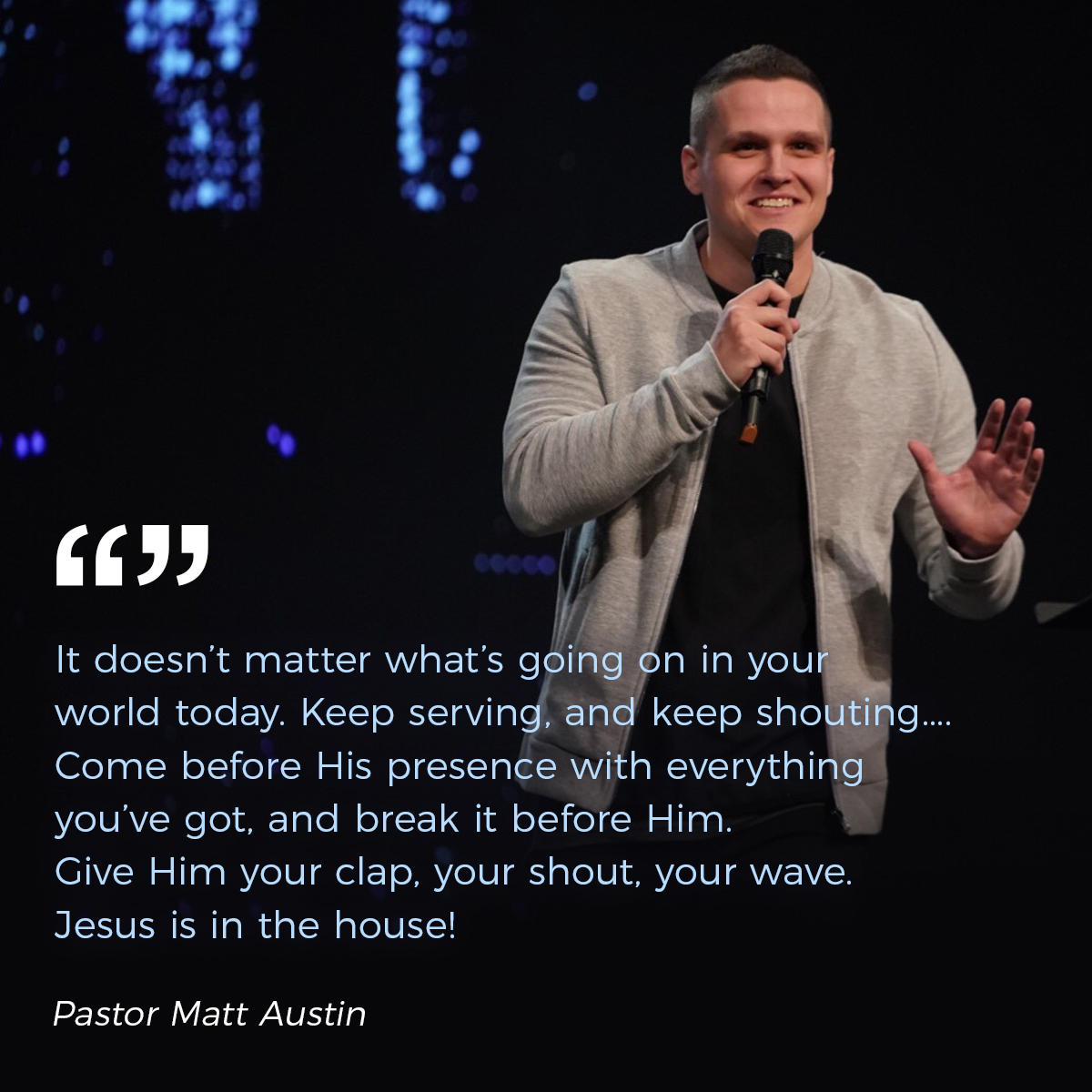 “It doesn’t matter what’s going on in your world today. Keep serving, and keep shouting.... Come before His presence with everything you’ve got, and break it before Him. Give Him your clap, your shout, your wave.  Jesus is in the house!” – Pastor Matt Austin