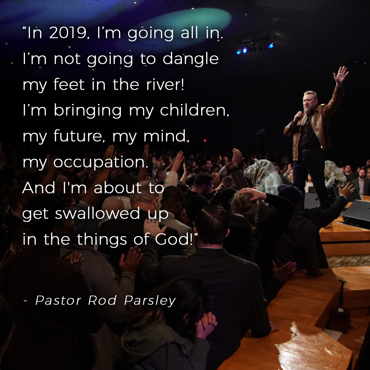 “In 2019, I’m going all in. I’m not going to dangle my feet in the river! I’m bringing my children, my future, my mind, my occupation. And I'm about to get swallowed up in the things of God!” – Pastor Rod Parsley