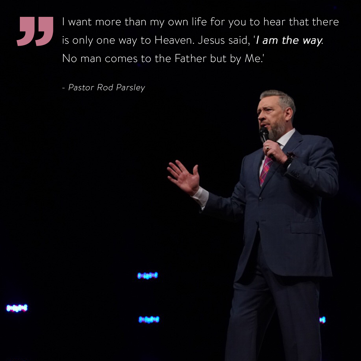 “I want more than my own life for you to hear that there is only one way to Heaven. Jesus said, 'I am the way. No man comes to the Father but by Me.” – Pastor Rod Parsley