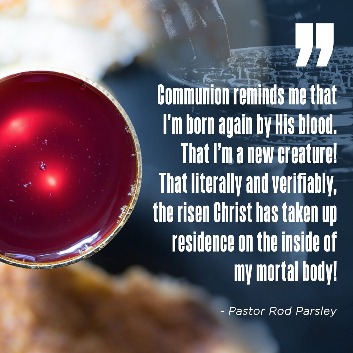 “Communion reminds me that I’m born again by His blood.  That I’m a new creature! That literally and verifiable, the risen Christ has taken up residence on the inside of my mortal body!Communion reminds me that I’m born again by His blood.  That I’m a new creature! That literally and verifiable, the risen Christ has taken up residence on the inside of my mortal body!” – Pastor Rod Parsley