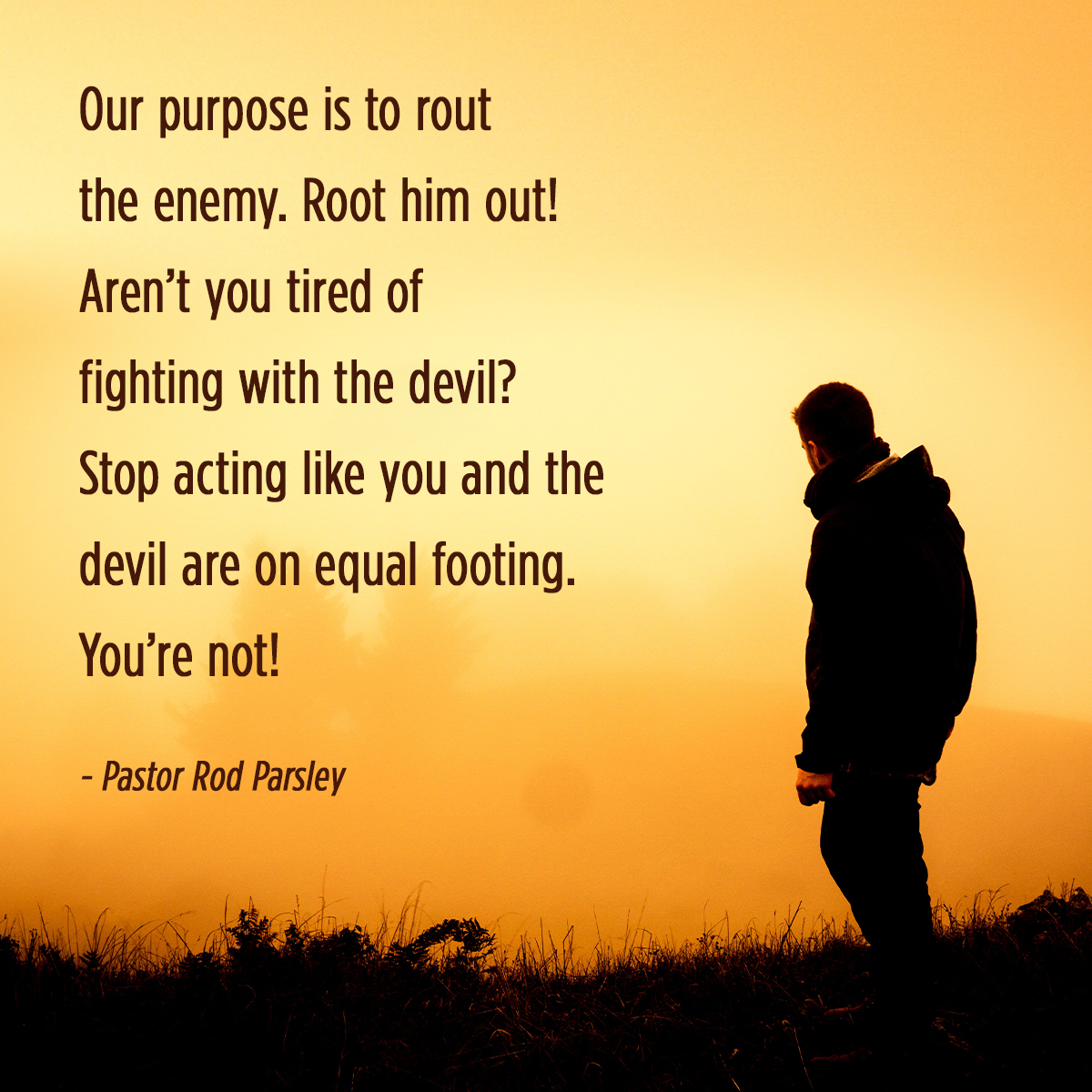 Our purpose is to rout the enemy. Root him out! Aren’t you tired of fighting with the devil? Stop acting like you and the devil are on equal footing. You’re not!” – Pastor Rod Parsley