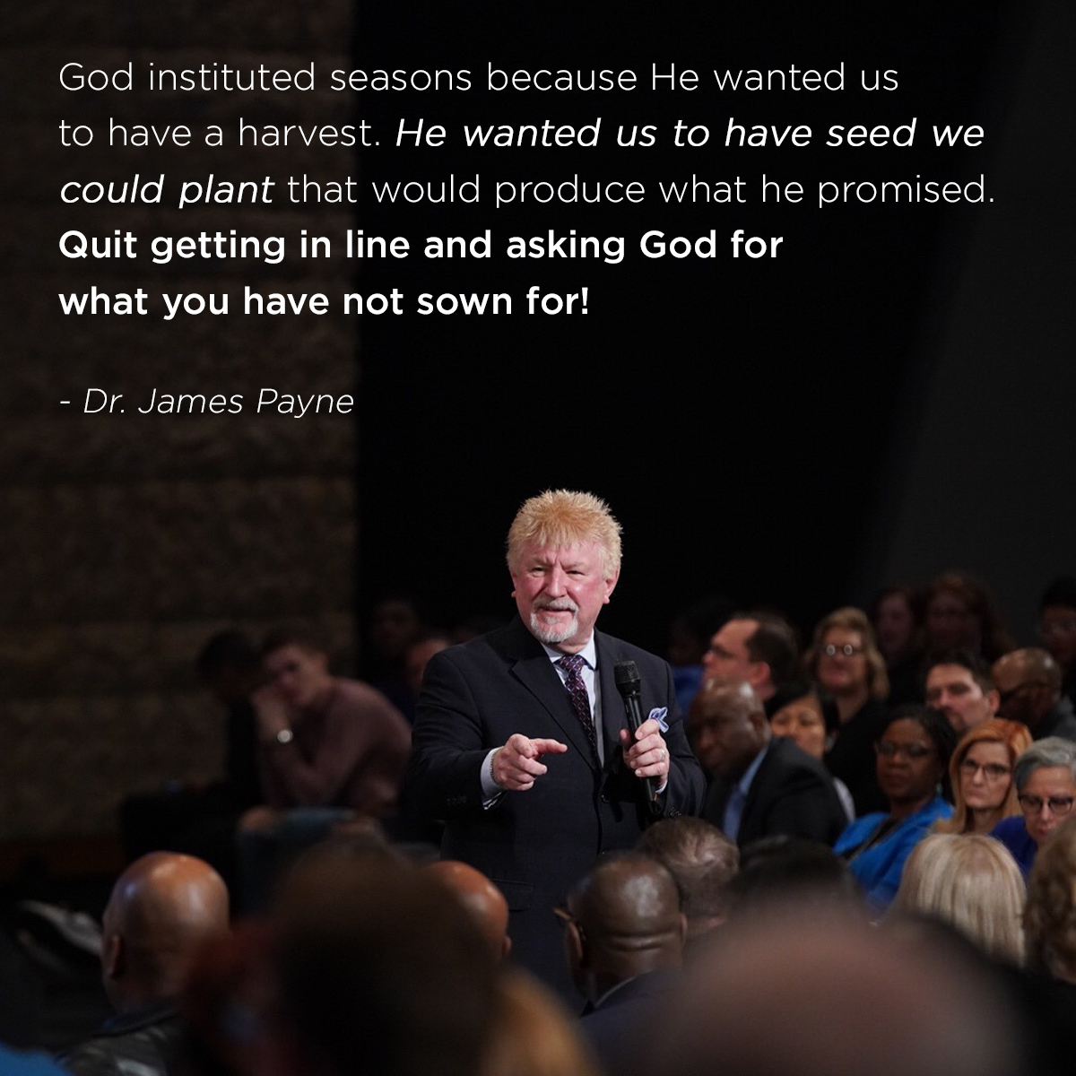 “God instituted seasons because He wanted us to have a harvest. He wanted us to have seed we could plant that would produce what he promised. Quit getting in line and asking God for what you have not sown for!” – Dr. James Payne