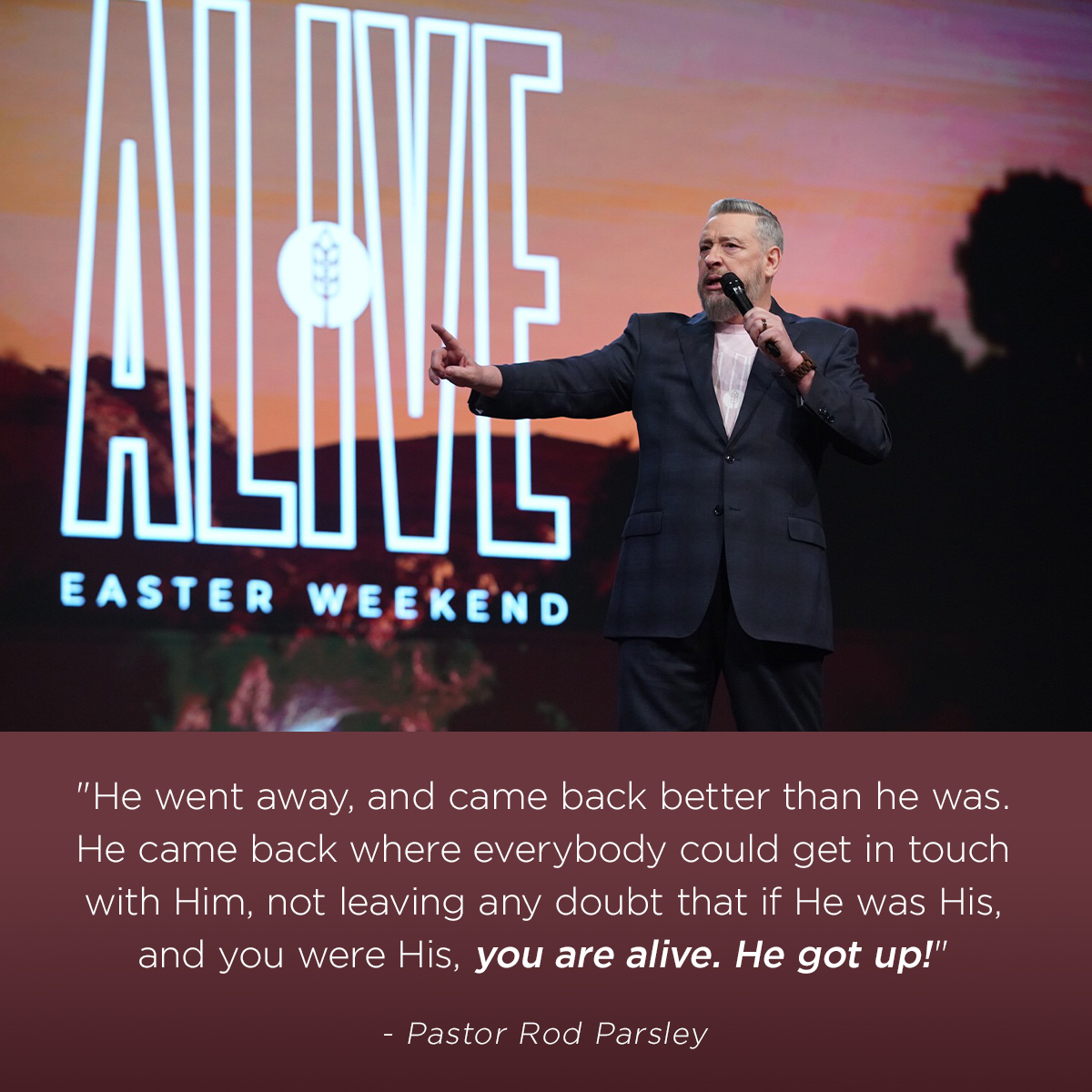 “He went away, and came back better than he was. He came back where everybody could get in touch with Him, not leaving any doubt that if He was His, and you were His, you are alive. He got up!” – Pastor Rod Parsley