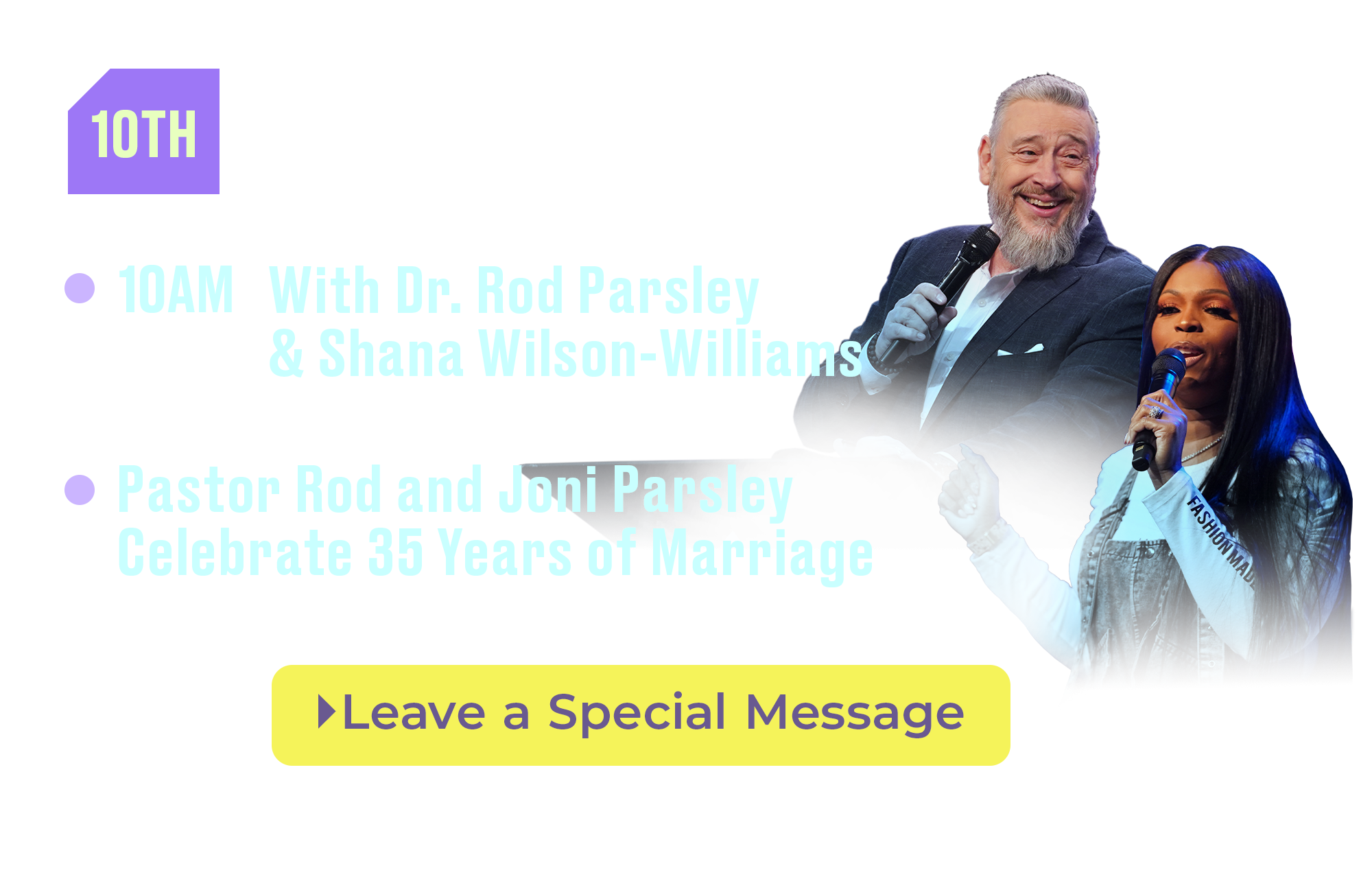 10th Super Salvation Sunday 10AM With Dr. Rod Parsley and Shana Wilson-Williams Pastor Rod and Joni Parsley Celebrate 35 Years of Marriage Leave a Special Message