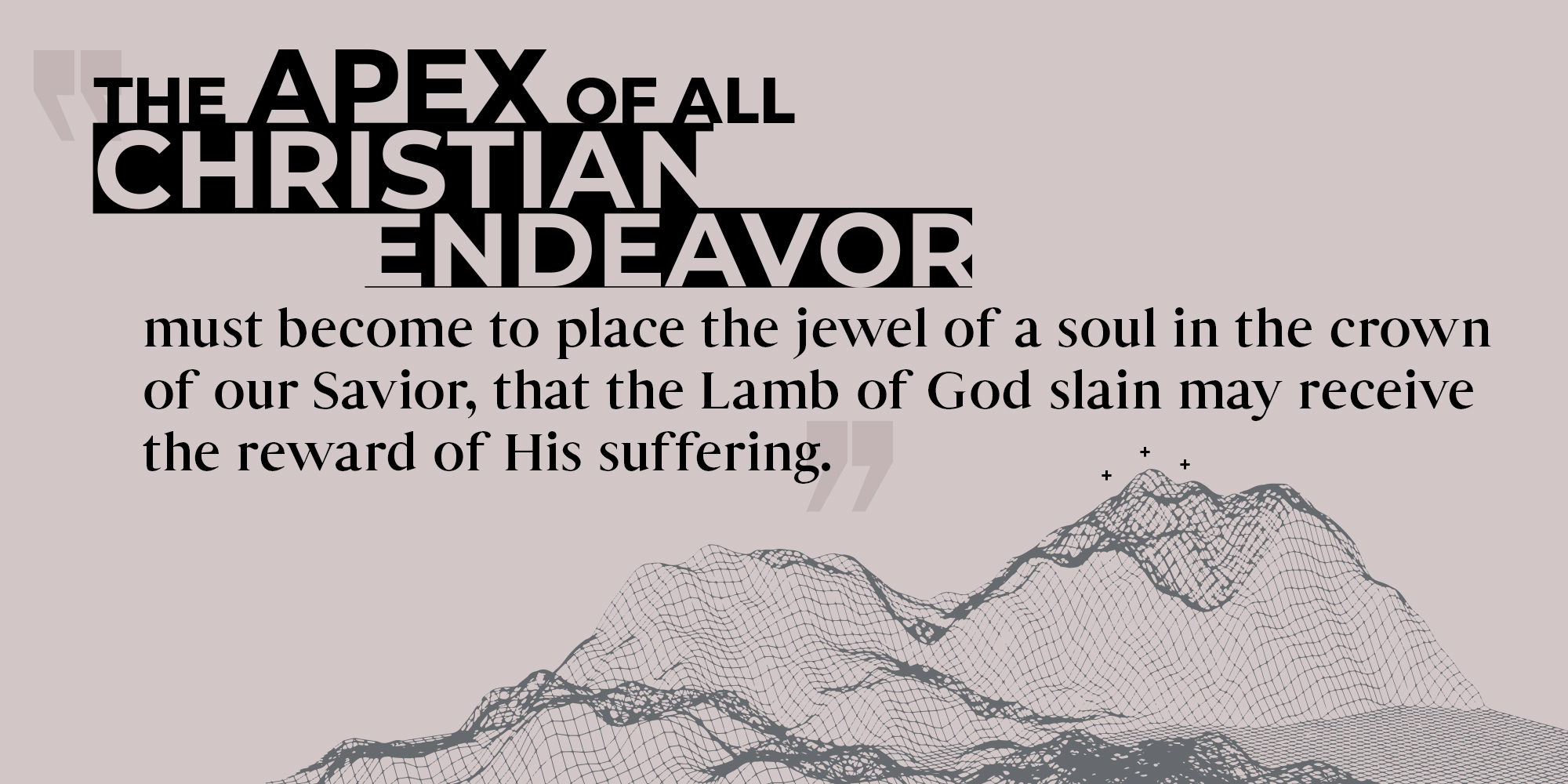 The Apex of ALL Christian endeavor must become to place the jewel of a soul in the crown of our Savior, that the Lamb of God slain may receive the reward of His suffering.