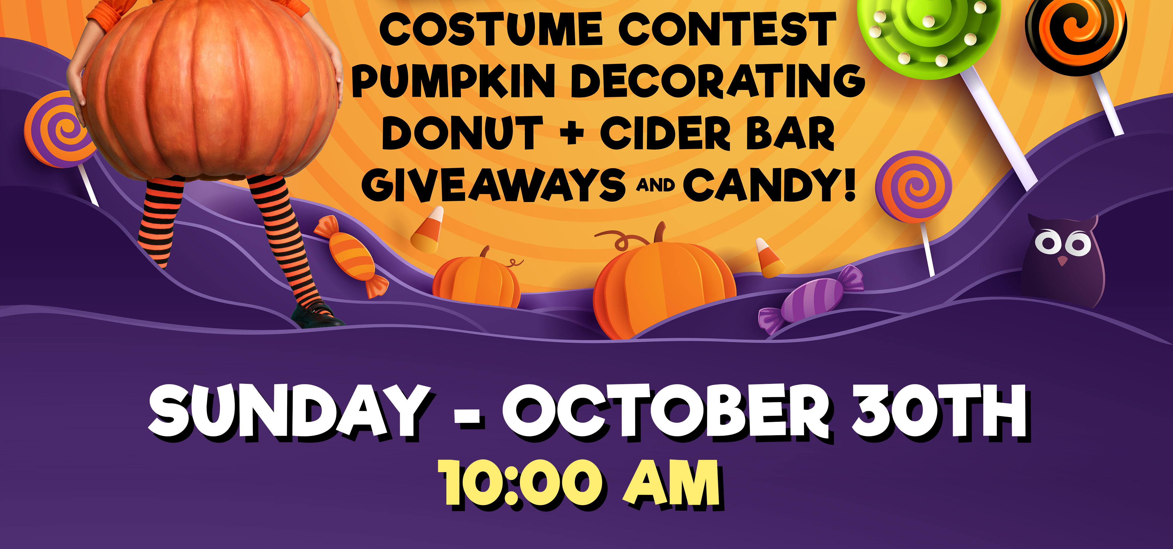 Costume Contest Pumpkin Decorating Donut + Cider Bar Giveaways and Candy! Sunday - October 30th 10:00 Am & 6:00 Pm
