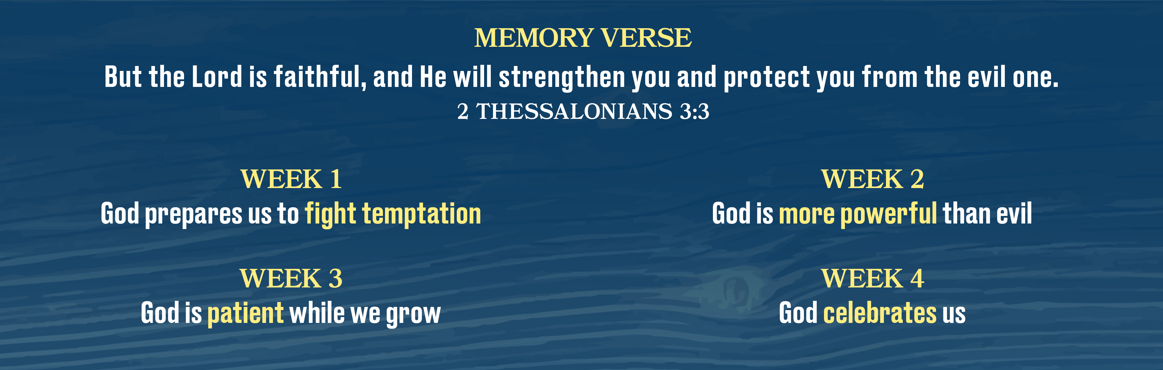 Memory Verse: But the Lord is faithful, and He will strengthen you and protect you from the evil one. - 2 Thessalonians 3:3
            Week 1: God prepares us to fight temptation. Week 2: God is more powerful than evil. Week 3: God is patient while we grow. Week 4: God celebrates us.